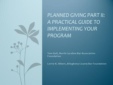 Tom Hull, North Caroline Bar Association Foundation Lorrie K. Albert, Allegheny County Bar Foundation PLANNED GIVING PART II: A PRACTICAL GUIDE TO IMPLEMENTING.