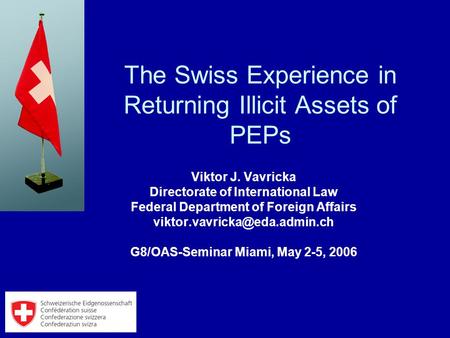 The Swiss Experience in Returning Illicit Assets of PEPs Viktor J. Vavricka Directorate of International Law Federal Department of Foreign Affairs