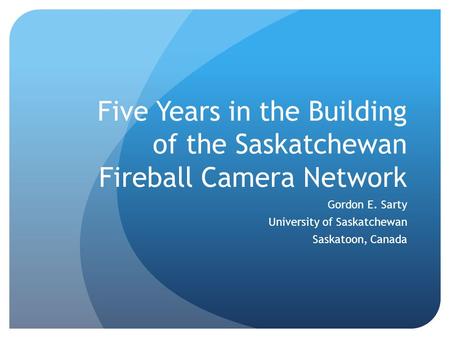 Five Years in the Building of the Saskatchewan Fireball Camera Network Gordon E. Sarty University of Saskatchewan Saskatoon, Canada.