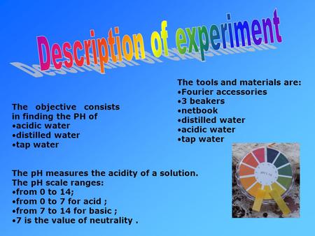 The objective consists in finding the PH of acidic water distilled water tap water The tools and materials are: Fourier accessories 3 beakers netbook distilled.