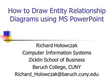 How to Draw Entity Relationship Diagrams using MS PowerPoint Richard Holowczak Computer Information Systems Zicklin School of Business Baruch College,