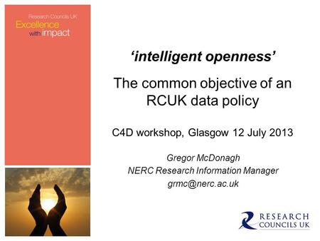 ‘intelligent openness’ The common objective of an RCUK data policy C4D workshop, Glasgow 12 July 2013 Gregor McDonagh NERC Research Information Manager.