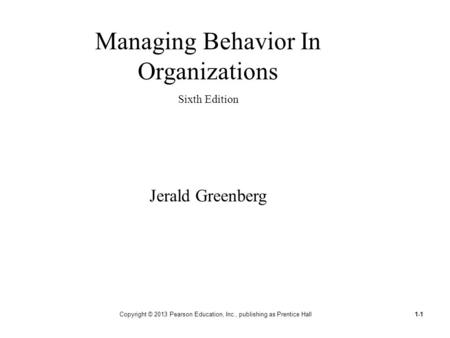 Copyright © 2013 Pearson Education, Inc., publishing as Prentice Hall1-1 Managing Behavior In Organizations Sixth Edition Jerald Greenberg.