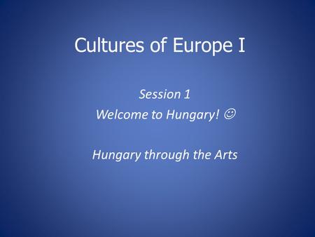 Cultures of Europe I Session 1 Welcome to Hungary! Hungary through the Arts.