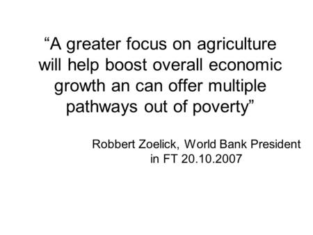 “A greater focus on agriculture will help boost overall economic growth an can offer multiple pathways out of poverty” Robbert Zoelick, World Bank President.