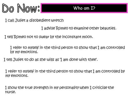 Who am I? I call Juliet a disobedient wretch I advise Romeo to examine other beauties. I tell Romeo not to swear by the inconstant moon. I refer to myself.