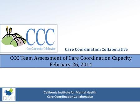 CCC Team Assessment of Care Coordination Capacity February 26, 2014 Care Coordination Collaborative California Institute for Mental Health Care Coordination.