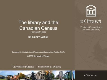 The library and the Canadian Census February 2th, 2009 By Nancy Lemay Geographic, Statistical and Government Information Centre (GSG) © 2009 University.