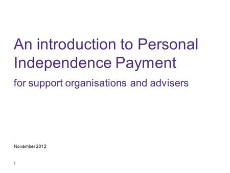 1 An introduction to Personal Independence Payment for support organisations and advisers November 2012.