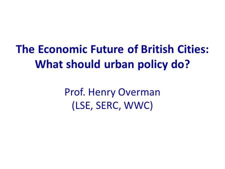 The Economic Future of British Cities: What should urban policy do? Prof. Henry Overman (LSE, SERC, WWC)