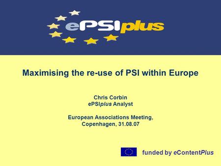 Maximising the re-use of PSI within Europe Chris Corbin ePSIplus Analyst European Associations Meeting, Copenhagen, 31.08.07 funded by eContentPlus.