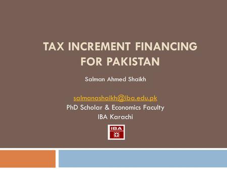 TAX INCREMENT FINANCING FOR PAKISTAN Salman Ahmed Shaikh PhD Scholar & Economics Faculty IBA Karachi.