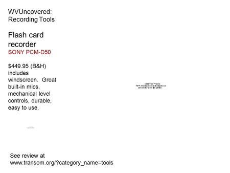 WVUncovered: Recording Tools See review at www.transom.org/?category_name=tools Flash card recorder SONY PCM-D50 $449.95 (B&H) includes windscreen. Great.