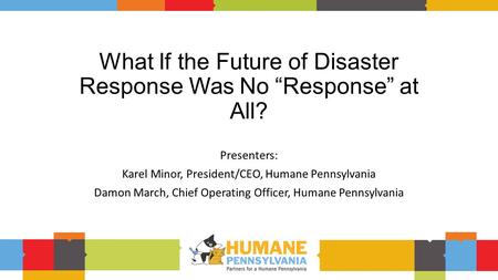 What If the Future of Disaster Response Was No “Response” at All? Presenters: Karel Minor, President/CEO, Humane Pennsylvania Damon March, Chief Operating.