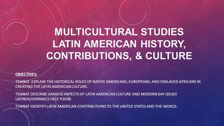 MULTICULTURAL STUDIES LATIN AMERICAN HISTORY, CONTRIBUTIONS, & CULTURE OBJECTIVES: TSWBAT EXPLAIN THE HISTORICAL ROLES OF NATIVE AMERICANS, EUROPEANS,