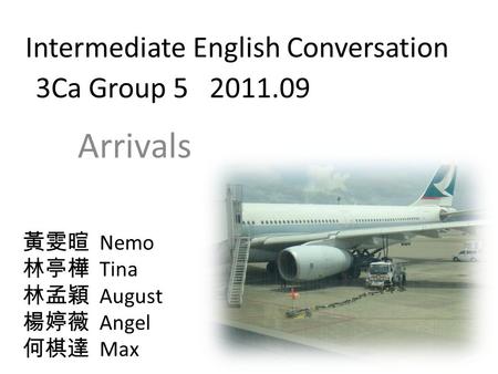 Intermediate English Conversation 3Ca Group 5 2011.09 Arrivals 黃雯暄 Nemo 林亭樺 Tina 林孟穎 August 楊婷薇 Angel 何棋達 Max.