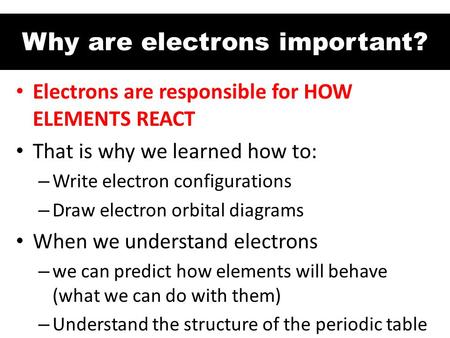 Why are electrons important? Electrons are responsible for HOW ELEMENTS REACT That is why we learned how to: – Write electron configurations – Draw electron.