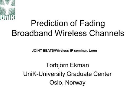 Prediction of Fading Broadband Wireless Channels Torbjörn Ekman UniK-University Graduate Center Oslo, Norway JOINT BEATS/Wireless IP seminar, Loen.