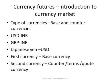 PSG Institute of Management -20101 Currency futures –Introduction to currency market Type of currencies –Base and counter currencies USD-INR GBP-INR Japanese.