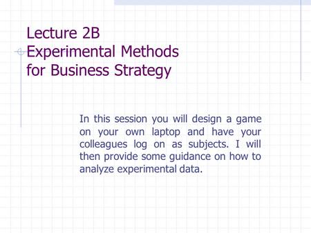 Lecture 2B Experimental Methods for Business Strategy In this session you will design a game on your own laptop and have your colleagues log on as subjects.