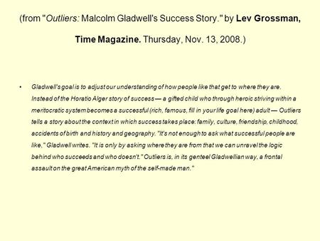 (from Outliers: Malcolm Gladwell's Success Story. by Lev Grossman, Time Magazine. Thursday, Nov. 13, 2008.) Gladwell's goal is to adjust our understanding.