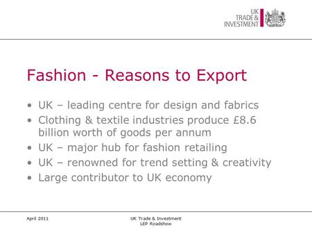 April 2011UK Trade & Investment LEP Roadshow Fashion - Reasons to Export UK – leading centre for design and fabrics Clothing & textile industries produce.