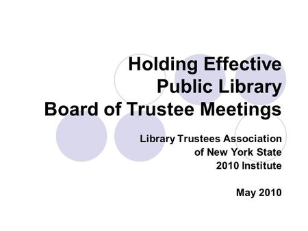 Holding Effective Public Library Board of Trustee Meetings Library Trustees Association of New York State 2010 Institute May 2010.