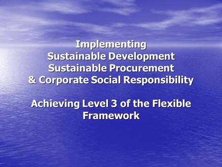 Implementing Sustainable Development Sustainable Procurement & Corporate Social Responsibility Achieving Level 3 of the Flexible Framework.