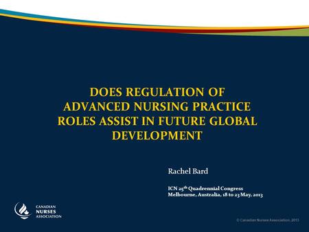 © Canadian Nurses Association, 2013 DOES REGULATION OF ADVANCED NURSING PRACTICE ROLES ASSIST IN FUTURE GLOBAL DEVELOPMENT Rachel Bard ICN 25 th Quadrennial.