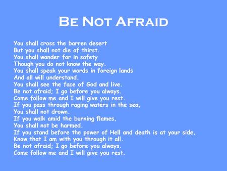 Be Not Afraid You shall cross the barren desert But you shall not die of thirst. You shall wander far in safety Though you do not know the way. You shall.