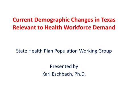 Current Demographic Changes in Texas Relevant to Health Workforce Demand State Health Plan Population Working Group Presented by Karl Eschbach, Ph.D.