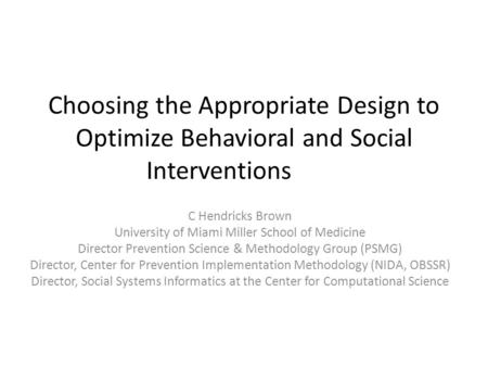 Choosing the Appropriate Design to Optimize Behavioral and Social Interventions C Hendricks Brown University of Miami Miller School of Medicine Director.