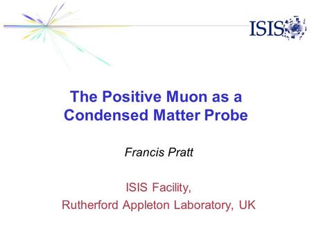 The Positive Muon as a Condensed Matter Probe Francis Pratt ISIS Facility, Rutherford Appleton Laboratory, UK.