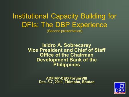 Institutional Capacity Building for DFIs: The DBP Experience (Second presentation) Isidro A. Sobrecarey Vice President and Chief of Staff Office of the.