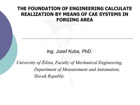 THE FOUNDATION OF ENGINEERING CALCULATE REALIZATION BY MEANS OF CAE SYSTEMS IN FORGING AREA Ing. Jozef Kuba, PhD. University of Žilina, Faculty of Mechanical.