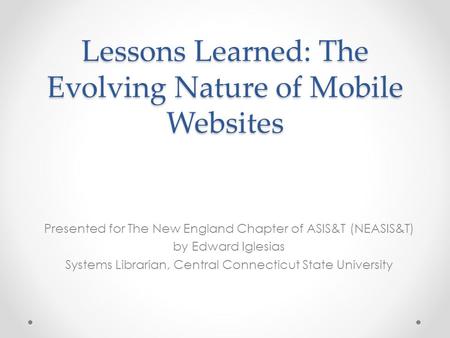 Lessons Learned: The Evolving Nature of Mobile Websites Presented for The New England Chapter of ASIS&T (NEASIS&T) by Edward Iglesias Systems Librarian,