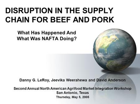 DISRUPTION IN THE SUPPLY CHAIN FOR BEEF AND PORK What Has Happened And What Was NAFTA Doing? Danny G. LeRoy, Jeevika Weerahewa and David Anderson Second.