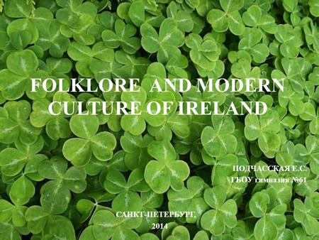 FOLKLORE AND MODERN CULTURE OF IRELAND ПОДЧАССКАЯ Е.С. ГБОУ гимназия №61 САНКТ-ПЕТЕРБУРГ, 2014.