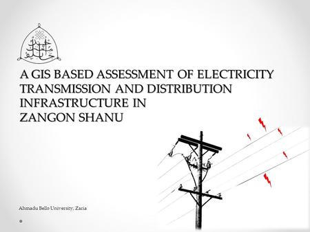 A GIS BASED ASSESSMENT OF ELECTRICITY TRANSMISSION AND DISTRIBUTION INFRASTRUCTURE IN ZANGON SHANU Ahmadu Bello University, Zaria.