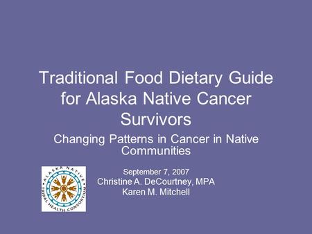 Traditional Food Dietary Guide for Alaska Native Cancer Survivors Changing Patterns in Cancer in Native Communities September 7, 2007 Christine A. DeCourtney,