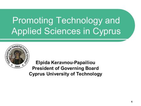 1 Promoting Technology and Applied Sciences in Cyprus Elpida Keravnou-Papailiou President of Governing Board Cyprus University of Technology.