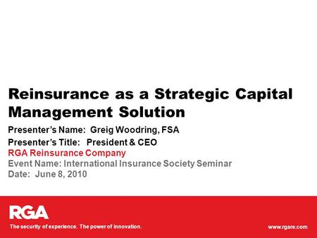 Www.rgare.com The security of experience. The power of innovation. Reinsurance as a Strategic Capital Management Solution Presenter’s Name: Greig Woodring,