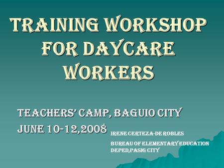 TRAINING WORKSHOP FOR DAYCARE WORKERS Teachers’ Camp, Baguio City June 10-12,2008 IRENE CERTEZA-DE ROBLES BUREAU OF ELEMENTARY EDUCATION DEPED,PASIG CITY.