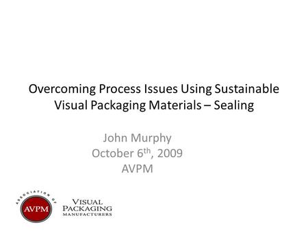 Overcoming Process Issues Using Sustainable Visual Packaging Materials – Sealing John Murphy October 6 th, 2009 AVPM.