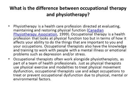 What is the difference between occupational therapy and physiotherapy? Physiotherapy is a health care profession directed at evaluating, maintaining and.