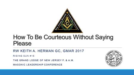 How To Be Courteous Without Saying Please RW KEITH A. HERMAN GC, GMAR 2017 RISING SUN #15 THE GRAND LODGE OF NEW JERSEY F. & A.M. MASONIC LEADERSHIP CONFERENCE.