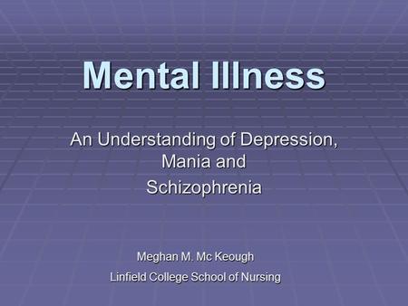 Mental Illness An Understanding of Depression, Mania and Schizophrenia Meghan M. Mc Keough Linfield College School of Nursing.