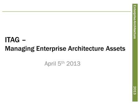 Enterprise Architecture 2013 ITAG – Managing Enterprise Architecture Assets April 5 th 2013.