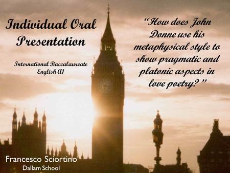 “How does John Donne use his metaphysical style to show pragmatic and platonic aspects in love poetry? ” Individual Oral Presentation International Baccalaureate.