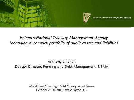 Anthony Linehan Deputy Director, Funding and Debt Management, NTMA World Bank Sovereign Debt Management Forum October 29-31 2012, Washington D.C. Ireland’s.